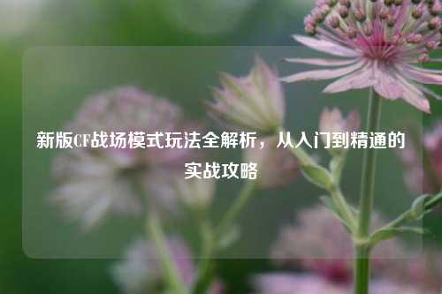 新版CF战场模式玩法全解析，从入门到精通的实战攻略