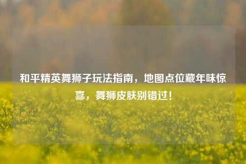 和平精英舞狮子玩法指南，地图点位藏年味惊喜，舞狮皮肤别错过！