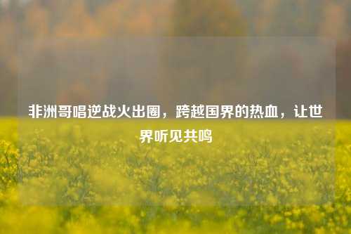 非洲哥唱逆战火出圈，跨越国界的热血，让世界听见共鸣