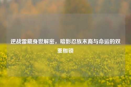 逆战雷藏身世解密，暗影忍族末裔与命运的双重枷锁