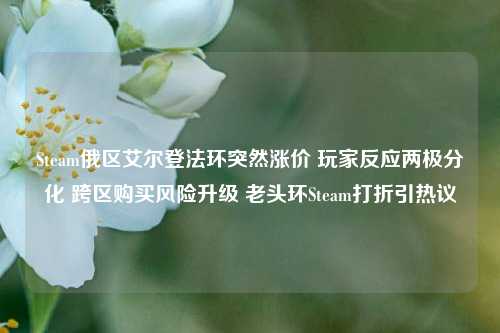 Steam俄区艾尔登法环突然涨价 玩家反应两极分化 跨区购买风险升级 老头环Steam打折引热议