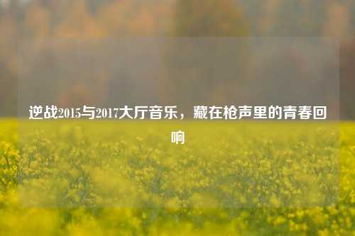 逆战2015与2017大厅音乐，藏在枪声里的青春回响