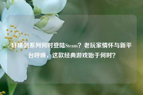 轩辕剑系列何时登陆Steam？老玩家情怀与新平台呼唤，这款经典游戏始于何时？
