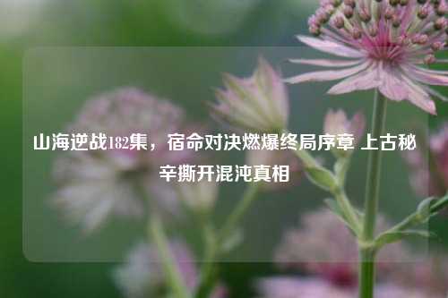 山海逆战182集，宿命对决燃爆终局序章 上古秘辛撕开混沌真相