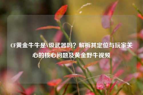 CF黄金牛牛是V级武器吗？解析其定位与玩家关心的核心问题及黄金野牛视频