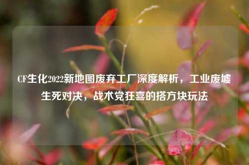 CF生化2022新地图废弃工厂深度解析，工业废墟生死对决，战术党狂喜的搭方块玩法