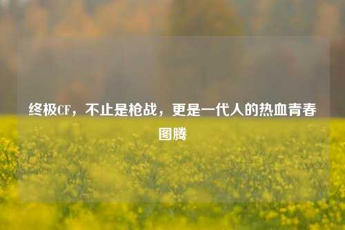 终极CF，不止是枪战，更是一代人的热血青春图腾