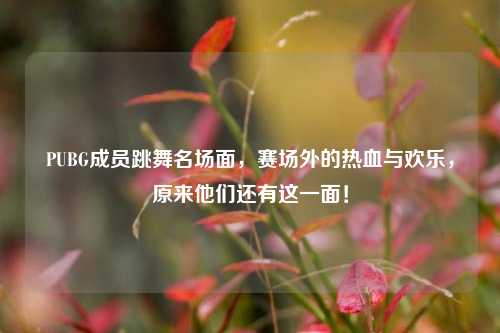 PUBG成员跳舞名场面，赛场外的热血与欢乐，原来他们还有这一面！