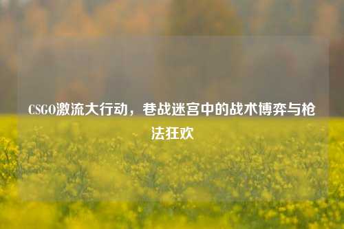 CSGO激流大行动，巷战迷宫中的战术博弈与枪法狂欢