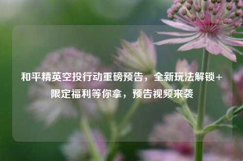 和平精英空投行动重磅预告，全新玩法解锁+限定福利等你拿，预告视频来袭