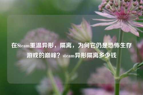 在Steam重温异形，隔离，为何它仍是恐怖生存游戏的巅峰？steam异形隔离多少钱