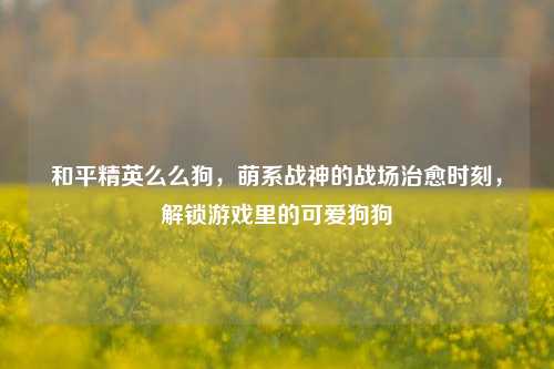 和平精英么么狗，萌系战神的战场治愈时刻，解锁游戏里的可爱狗狗