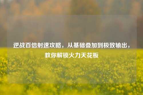 逆战百倍射速攻略，从基础叠加到极致输出，教你解锁火力天花板