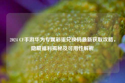 2024 CF手游华为专属彩蛋兑换码最新获取攻略，隐藏福利揭秘及可用性解析