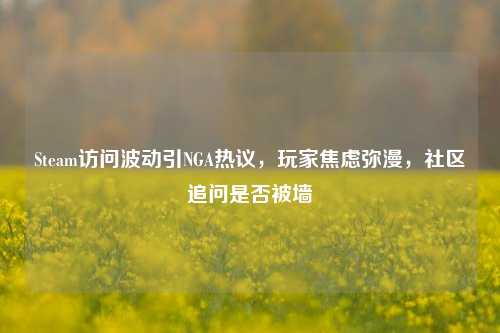 Steam访问波动引NGA热议，玩家焦虑弥漫，社区追问是否被墙