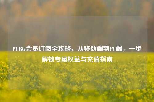 PUBG会员订阅全攻略，从移动端到PC端，一步解锁专属权益与充值指南