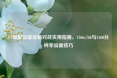 CF低配设备流畅对战实用指南，1366x768与1360分辨率设置技巧