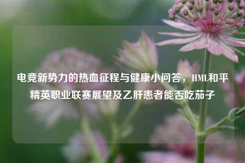 电竞新势力的热血征程与健康小问答，HML和平精英职业联赛展望及乙肝患者能否吃茄子