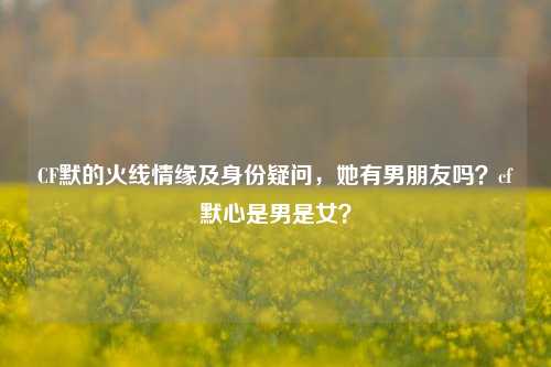CF默的火线情缘及身份疑问，她有男朋友吗？cf默心是男是女？