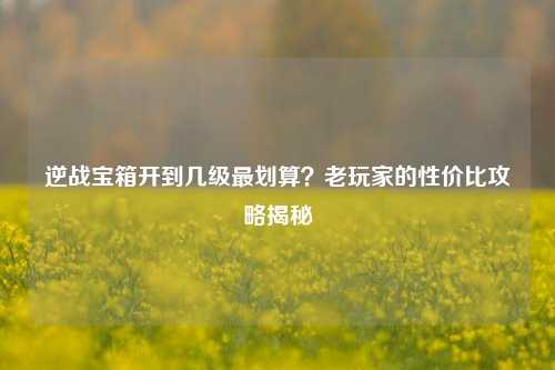 逆战宝箱开到几级最划算？老玩家的性价比攻略揭秘