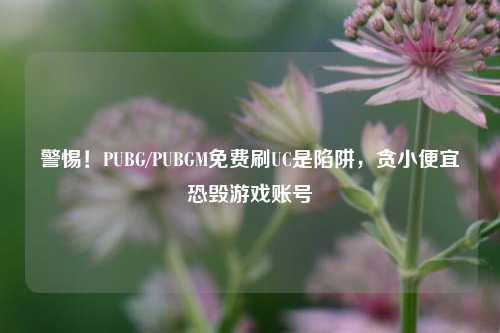 警惕！PUBG/PUBGM免费刷UC是陷阱，贪小便宜恐毁游戏账号