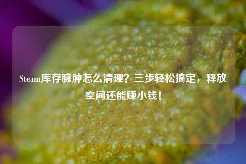 Steam库存臃肿怎么清理？三步轻松搞定，释放空间还能赚小钱！
