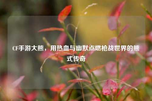 CF手游大熊，用热血与幽默点燃枪战世界的熊式传奇