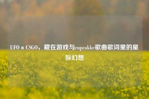 UFO×CSGO，藏在游戏与cupcakke歌曲歌词里的星际幻想