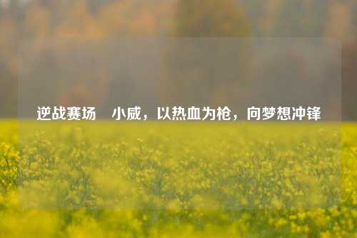 逆战赛场戦小威,以热血为枪,向梦想冲锋