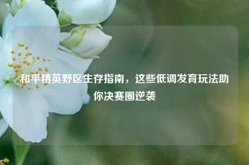 和平精英野区生存指南，这些低调发育玩法助你决赛圈逆袭