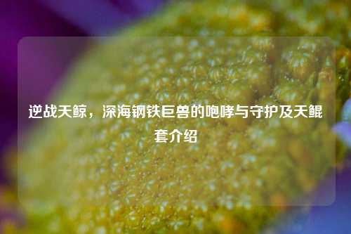 逆战天鲸，深海钢铁巨兽的咆哮与守护及天鲲套介绍