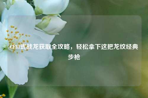 CF81式战龙获取全攻略，轻松拿下这把龙纹经典步枪