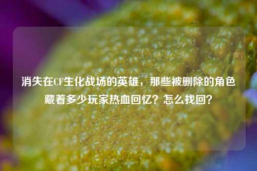 消失在CF生化战场的英雄，那些被删除的角色藏着多少玩家热血回忆？怎么找回？