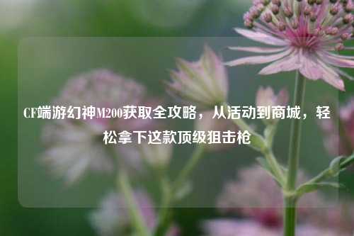CF端游幻神M200获取全攻略,从活动到商城,轻松拿下这款顶级狙击枪