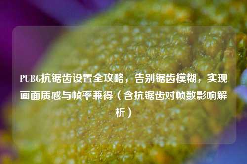 PUBG抗锯齿设置全攻略，告别锯齿模糊，实现画面质感与帧率兼得（含抗锯齿对帧数影响解析）