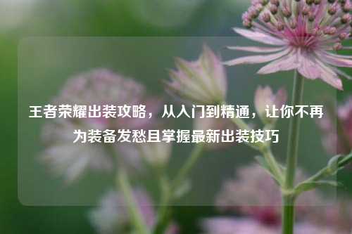 王者荣耀出装攻略，从入门到精通，让你不再为装备发愁且掌握最新出装技巧