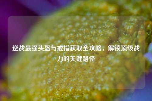 逆战最强头盔与戒指获取全攻略，解锁顶级战力的关键路径