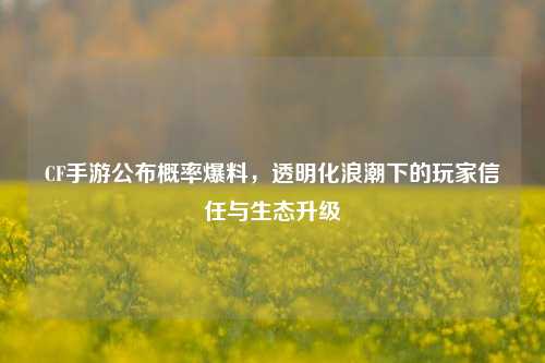 CF手游公布概率爆料，透明化浪潮下的玩家信任与生态升级