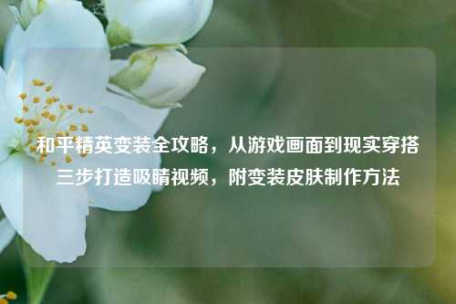 和平精英变装全攻略，从游戏画面到现实穿搭三步打造吸睛视频，附变装皮肤制作方法