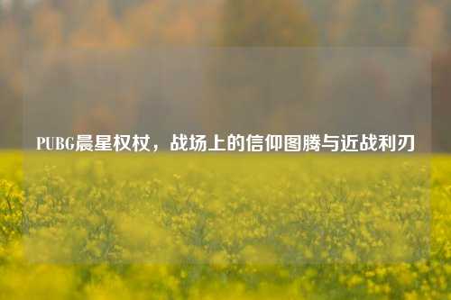 PUBG晨星权杖，战场上的信仰图腾与近战利刃