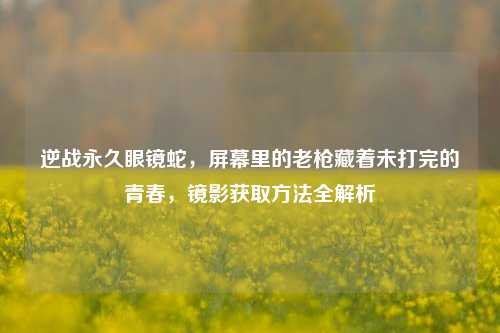 逆战永久眼镜蛇，屏幕里的老枪藏着未打完的青春，镜影获取方法全解析