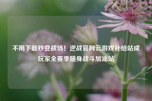 不用下载秒登战场!逆战官网云游戏补给站成玩家全赛季随身战斗加油站